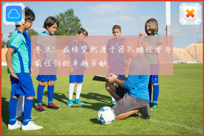 齐沃：成绩斐然源于团队继任者与前任们的卓越贡献