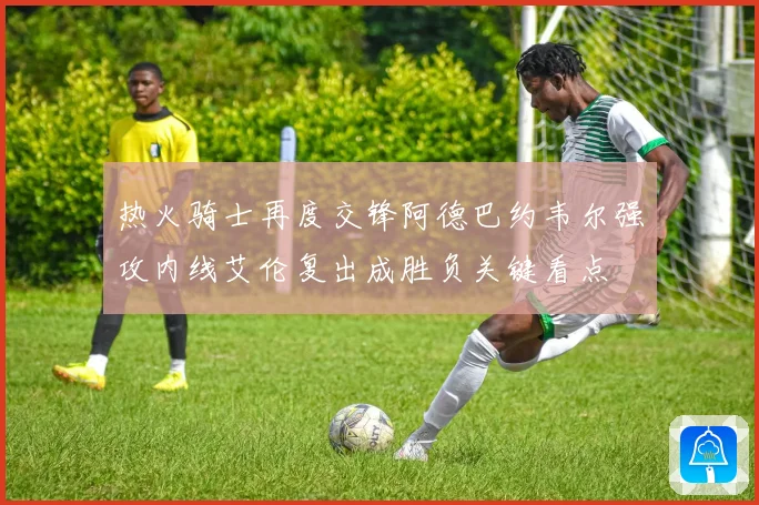 热火骑士再度交锋阿德巴约韦尔强攻内线艾伦复出成胜负关键看点