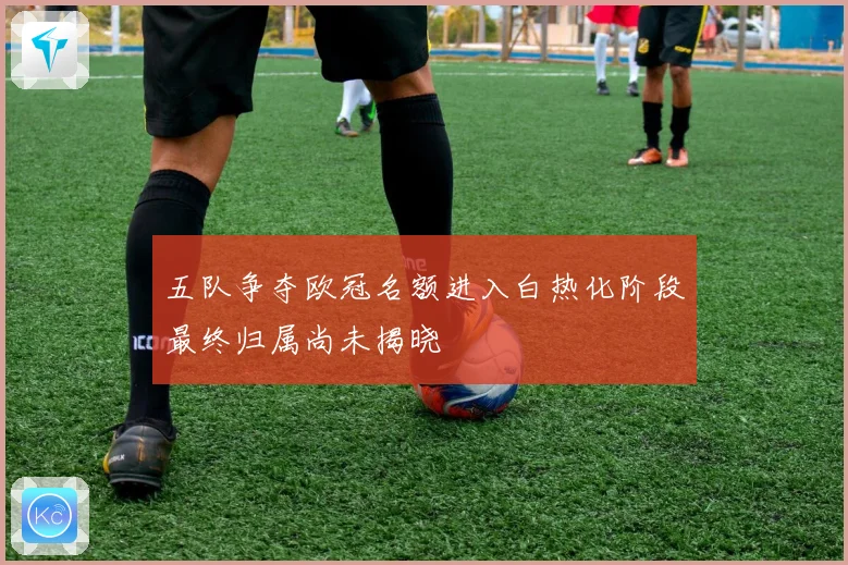 五队争夺欧冠名额进入白热化阶段最终归属尚未揭晓
