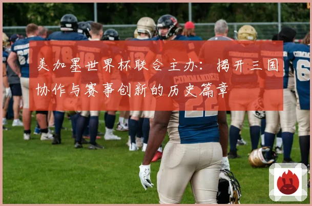 美加墨世界杯联合主办：揭开三国协作与赛事创新的历史篇章