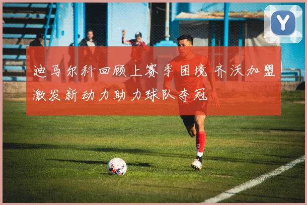 迪马尔科回顾上赛季困境 齐沃加盟激发新动力助力球队夺冠