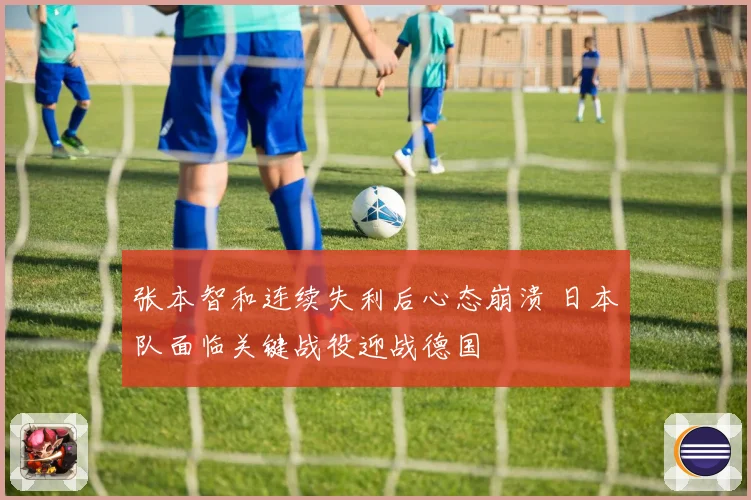 张本智和连续失利后心态崩溃 日本队面临关键战役迎战德国