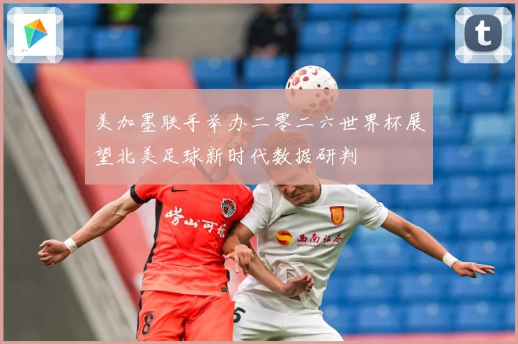 美加墨联手举办二零二六世界杯展望北美足球新时代数据研判