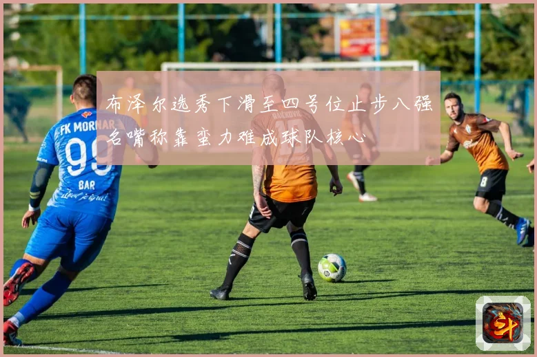 布泽尔选秀下滑至四号位止步八强名嘴称靠蛮力难成球队核心