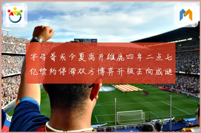 字母哥或今夏离开雄鹿四年二点七亿续约停滞双方博弈升级去向成谜