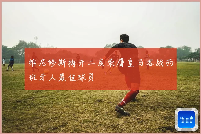 维尼修斯梅开二度荣膺皇马客战西班牙人最佳球员