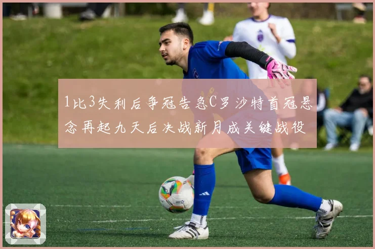 1比3失利后争冠告急C罗沙特首冠悬念再起九天后决战新月成关键战役