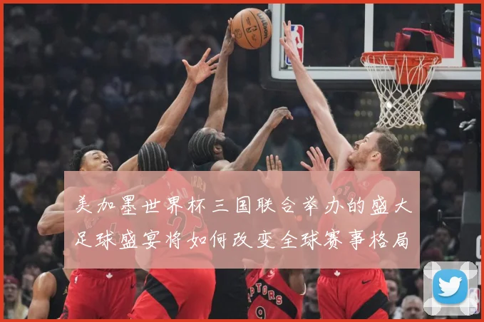 美加墨世界杯三国联合举办的盛大足球盛宴将如何改变全球赛事格局赛事前瞻