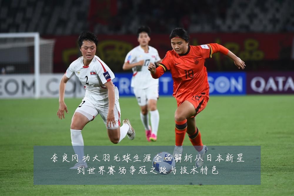 奈良冈功大羽毛球生涯全面解析从日本新星到世界赛场争冠之路与技术特色